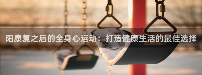 xc体育：阳康复之后的全身心运动：打造健康生活的最佳选择