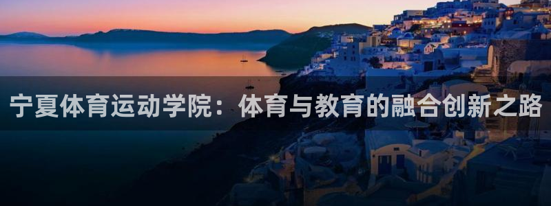 xc体育app官方网站：宁夏体育运动学院：体育与教育的融合创新之路